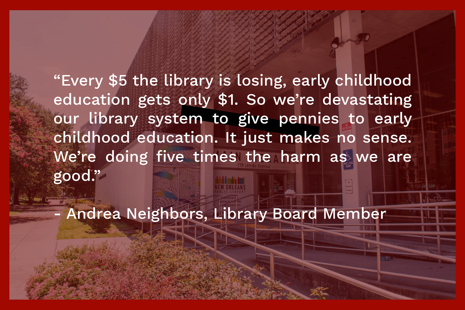 ''Every $5 the library is losing, early childhood education only gets $1. So we're devastating our library system to give pennies to early childhood education. It just makes no sense. We're doing five times the harm as we are good.'' -- Andrea Neighbors, Library Board Member
